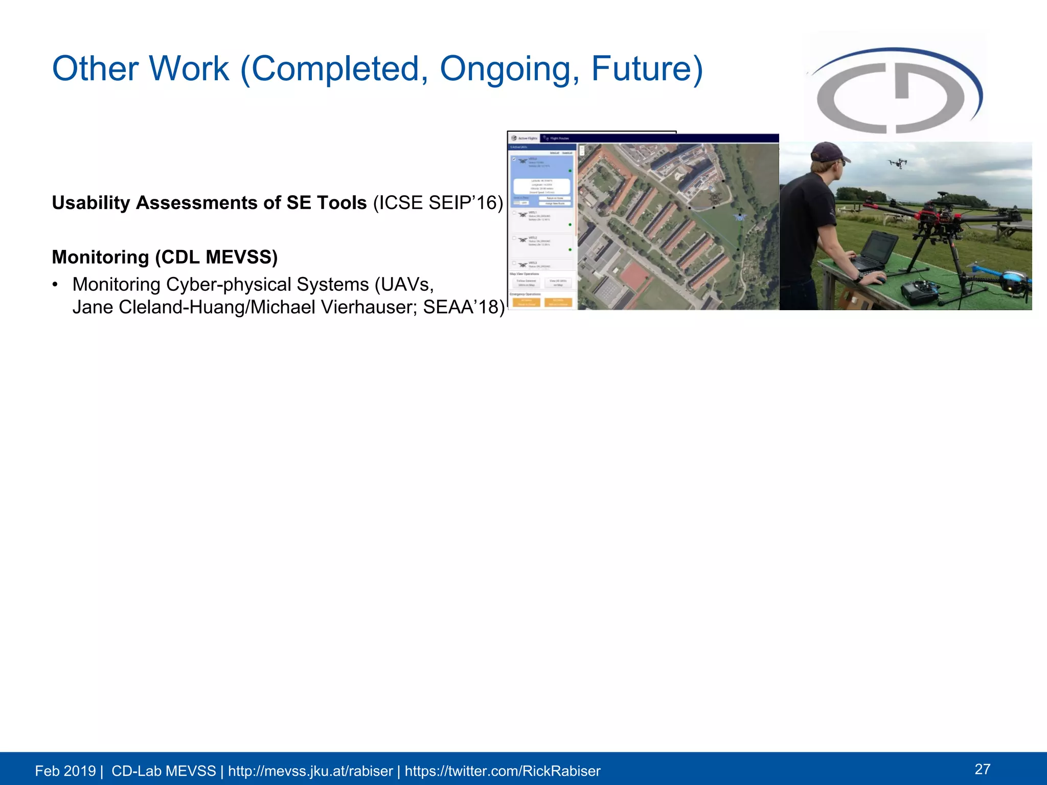 Feb 2019 | CD-Lab MEVSS | http://mevss.jku.at/rabiser | https://twitter.com/RickRabiser
Other Work (Completed, Ongoing, Future)
Usability Assessments of SE Tools (ICSE SEIP’16)
Monitoring (CDL MEVSS)
• Monitoring Cyber-physical Systems (UAVs,
Jane Cleland-Huang/Michael Vierhauser; SEAA’18)
27
 