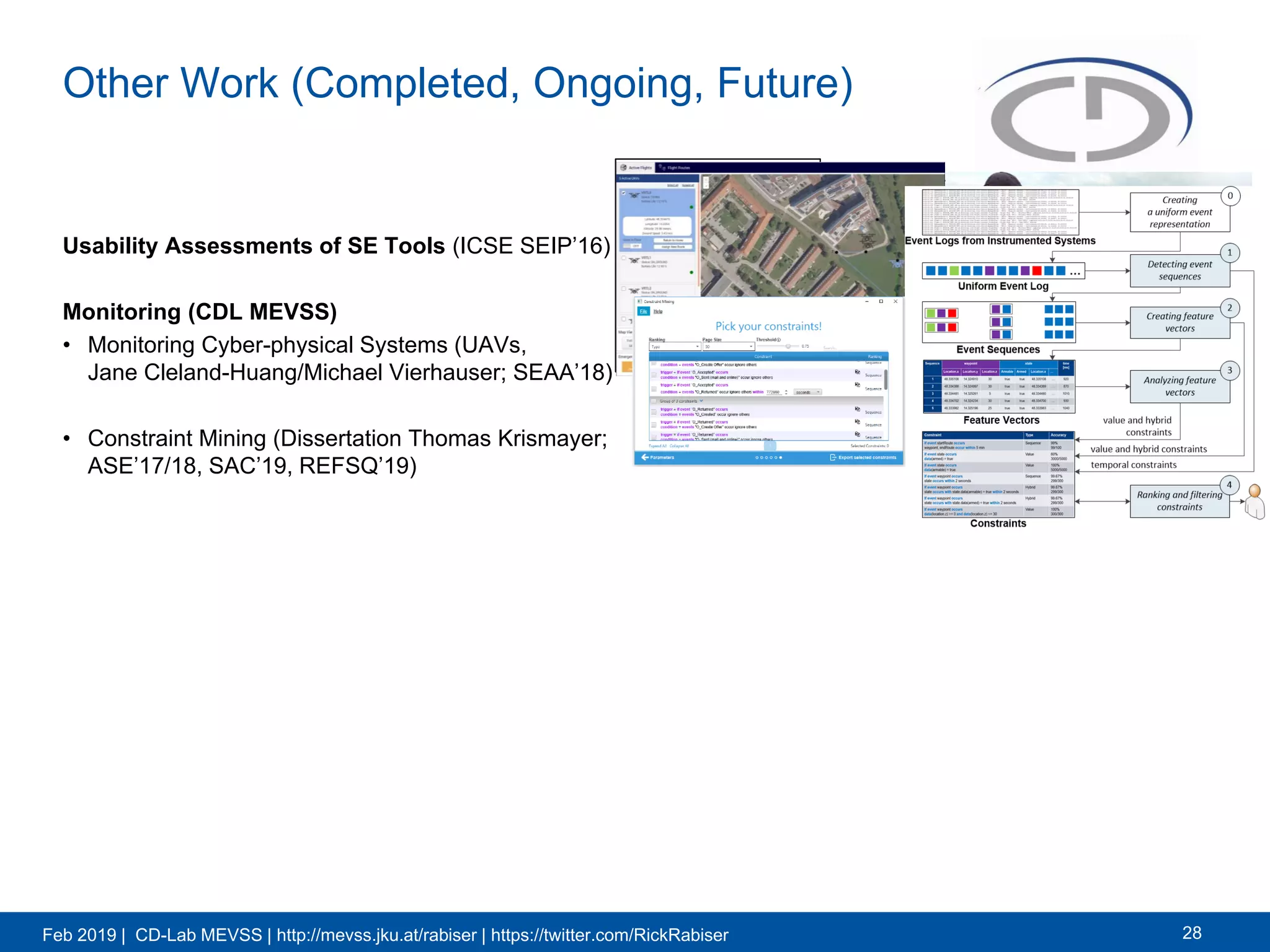 Feb 2019 | CD-Lab MEVSS | http://mevss.jku.at/rabiser | https://twitter.com/RickRabiser
Other Work (Completed, Ongoing, Future)
Usability Assessments of SE Tools (ICSE SEIP’16)
Monitoring (CDL MEVSS)
• Monitoring Cyber-physical Systems (UAVs,
Jane Cleland-Huang/Michael Vierhauser; SEAA’18)
• Constraint Mining (Dissertation Thomas Krismayer;
ASE’17/18, SAC’19, REFSQ’19)
28
 