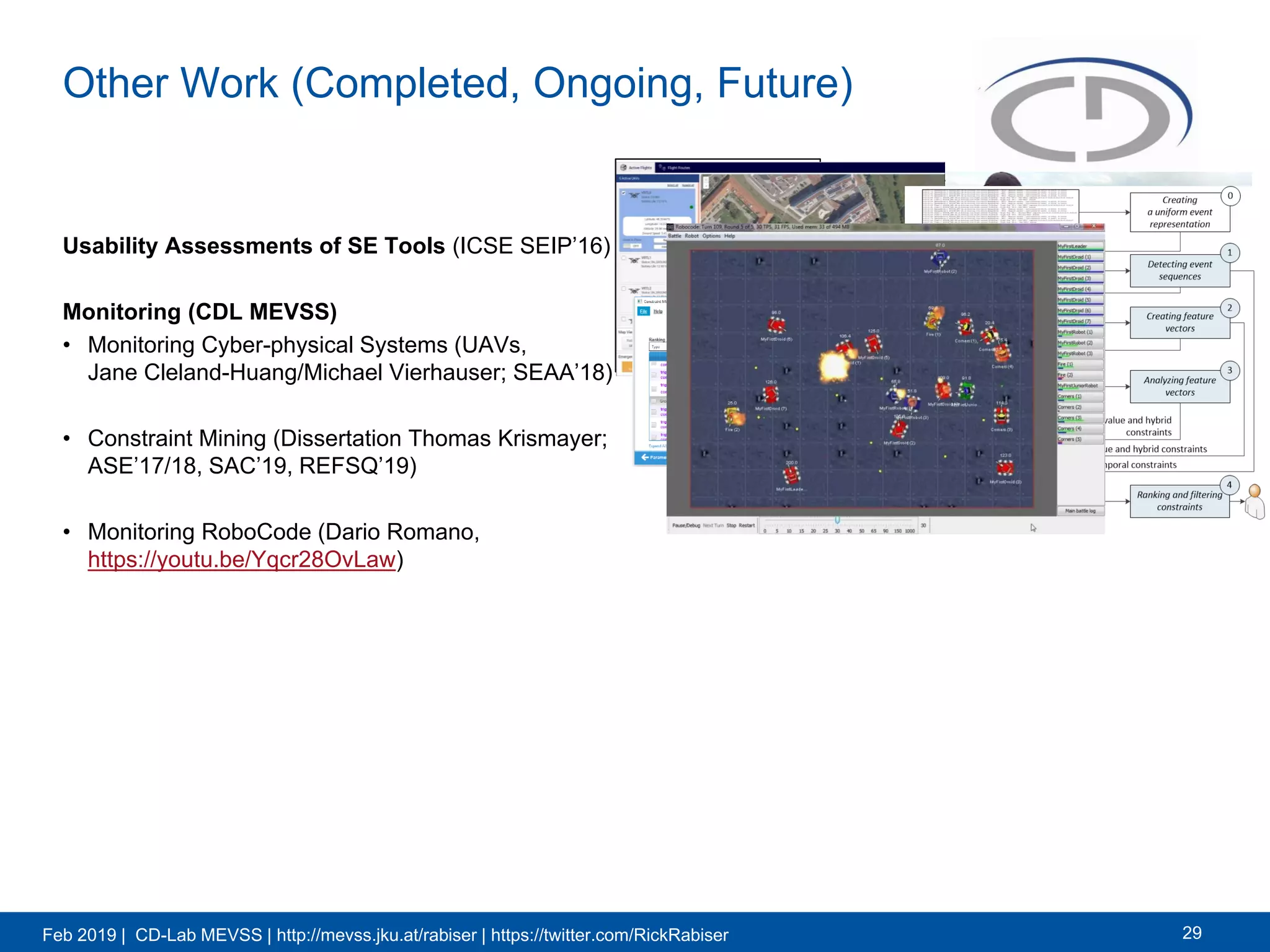 Feb 2019 | CD-Lab MEVSS | http://mevss.jku.at/rabiser | https://twitter.com/RickRabiser
Other Work (Completed, Ongoing, Future)
Usability Assessments of SE Tools (ICSE SEIP’16)
Monitoring (CDL MEVSS)
• Monitoring Cyber-physical Systems (UAVs,
Jane Cleland-Huang/Michael Vierhauser; SEAA’18)
• Constraint Mining (Dissertation Thomas Krismayer;
ASE’17/18, SAC’19, REFSQ’19)
• Monitoring RoboCode (Dario Romano,
https://youtu.be/Yqcr28OvLaw)
29
 