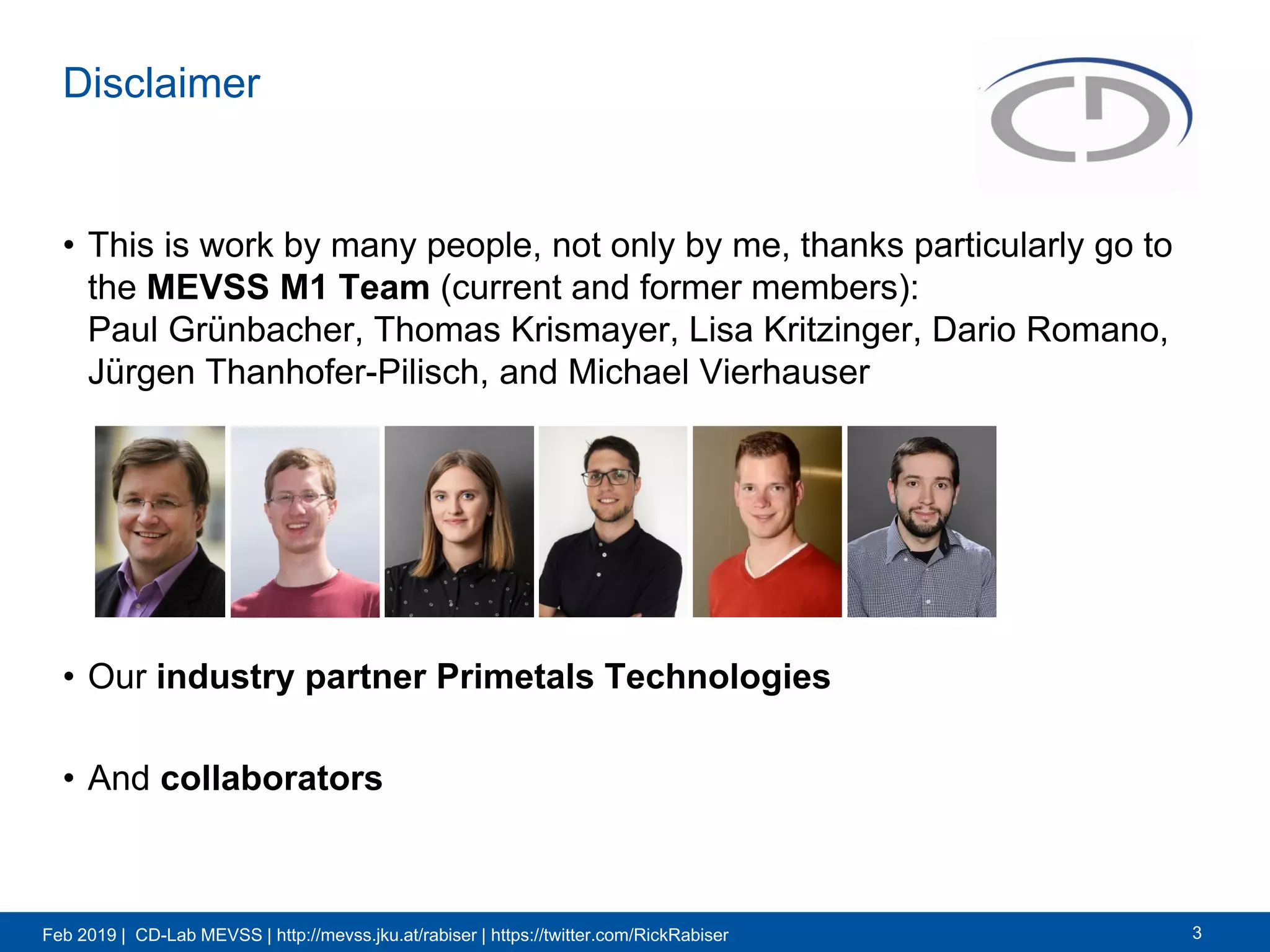 Feb 2019 | CD-Lab MEVSS | http://mevss.jku.at/rabiser | https://twitter.com/RickRabiser
Disclaimer
• This is work by many people, not only by me, thanks particularly go to
the MEVSS M1 Team (current and former members):
Paul Grünbacher, Thomas Krismayer, Lisa Kritzinger, Dario Romano,
Jürgen Thanhofer-Pilisch, and Michael Vierhauser
• Our industry partner Primetals Technologies
• And collaborators
3
 