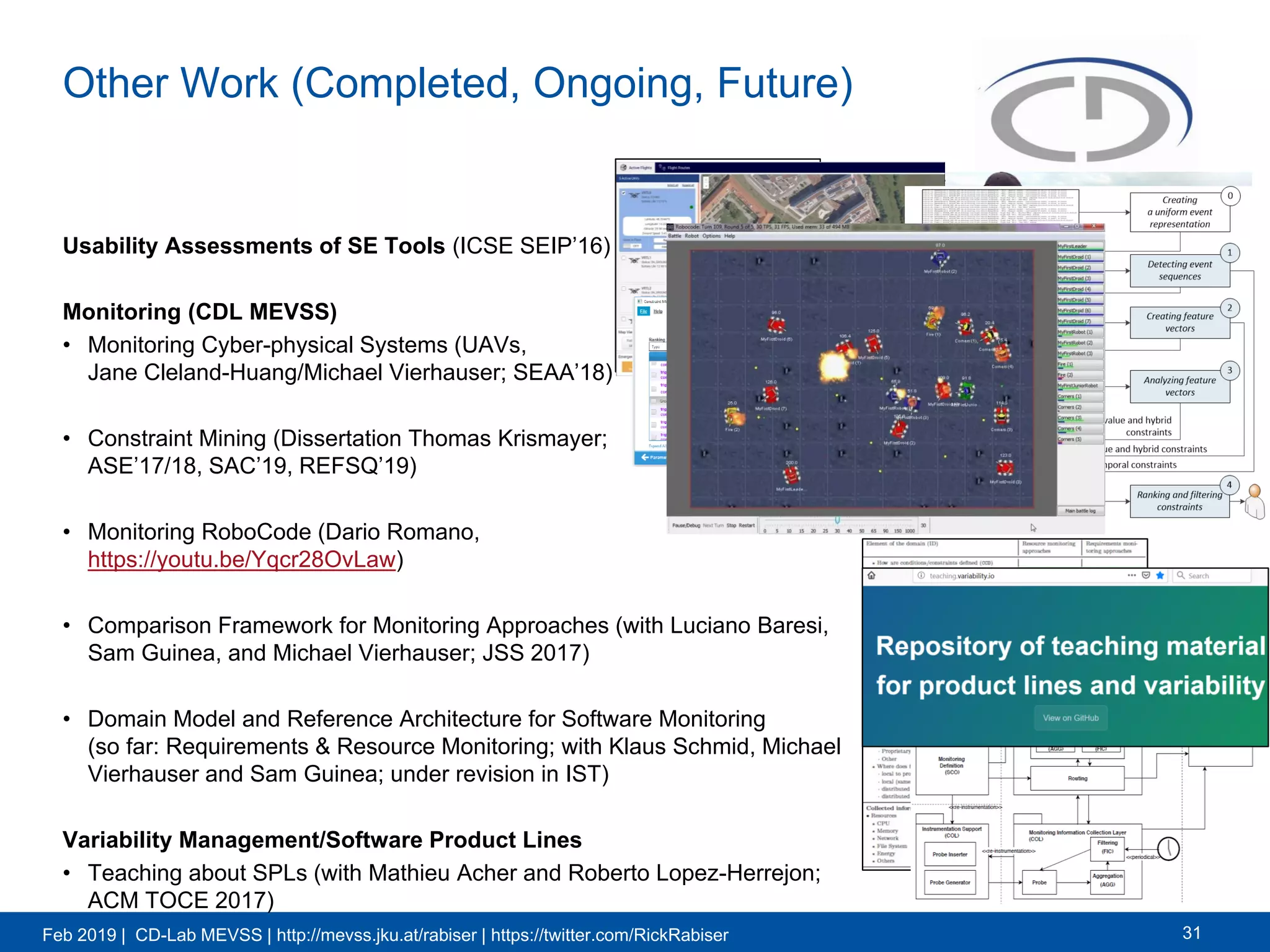 Feb 2019 | CD-Lab MEVSS | http://mevss.jku.at/rabiser | https://twitter.com/RickRabiser
Other Work (Completed, Ongoing, Future)
Usability Assessments of SE Tools (ICSE SEIP’16)
Monitoring (CDL MEVSS)
• Monitoring Cyber-physical Systems (UAVs,
Jane Cleland-Huang/Michael Vierhauser; SEAA’18)
• Constraint Mining (Dissertation Thomas Krismayer;
ASE’17/18, SAC’19, REFSQ’19)
• Monitoring RoboCode (Dario Romano,
https://youtu.be/Yqcr28OvLaw)
• Comparison Framework for Monitoring Approaches (with Luciano Baresi,
Sam Guinea, and Michael Vierhauser; JSS 2017)
• Domain Model and Reference Architecture for Software Monitoring
(so far: Requirements & Resource Monitoring; with Klaus Schmid, Michael
Vierhauser and Sam Guinea; under revision in IST)
Variability Management/Software Product Lines
• Teaching about SPLs (with Mathieu Acher and Roberto Lopez-Herrejon;
ACM TOCE 2017)
31
 