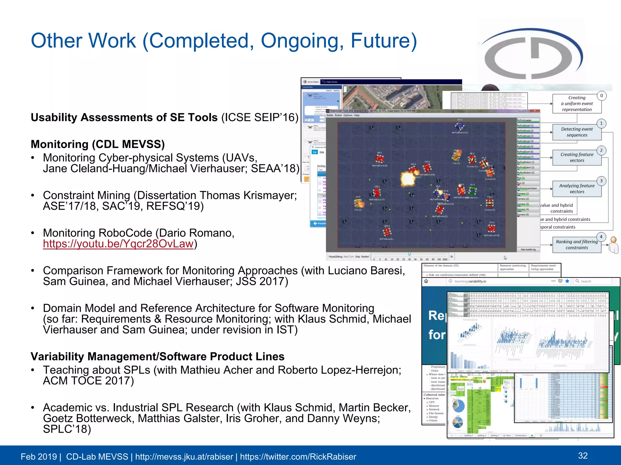 Feb 2019 | CD-Lab MEVSS | http://mevss.jku.at/rabiser | https://twitter.com/RickRabiser
Other Work (Completed, Ongoing, Future)
Usability Assessments of SE Tools (ICSE SEIP’16)
Monitoring (CDL MEVSS)
• Monitoring Cyber-physical Systems (UAVs,
Jane Cleland-Huang/Michael Vierhauser; SEAA’18)
• Constraint Mining (Dissertation Thomas Krismayer;
ASE’17/18, SAC’19, REFSQ’19)
• Monitoring RoboCode (Dario Romano,
https://youtu.be/Yqcr28OvLaw)
• Comparison Framework for Monitoring Approaches (with Luciano Baresi,
Sam Guinea, and Michael Vierhauser; JSS 2017)
• Domain Model and Reference Architecture for Software Monitoring
(so far: Requirements & Resource Monitoring; with Klaus Schmid, Michael
Vierhauser and Sam Guinea; under revision in IST)
Variability Management/Software Product Lines
• Teaching about SPLs (with Mathieu Acher and Roberto Lopez-Herrejon;
ACM TOCE 2017)
• Academic vs. Industrial SPL Research (with Klaus Schmid, Martin Becker,
Goetz Botterweck, Matthias Galster, Iris Groher, and Danny Weyns;
SPLC’18)
32
 