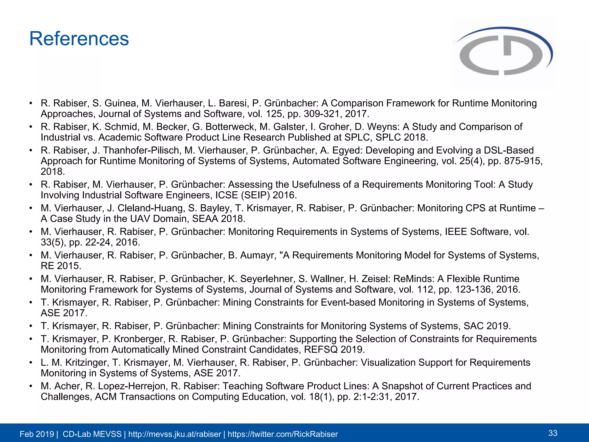 Feb 2019 | CD-Lab MEVSS | http://mevss.jku.at/rabiser | https://twitter.com/RickRabiser
References
• R. Rabiser, S. Guinea, M. Vierhauser, L. Baresi, P. Grünbacher: A Comparison Framework for Runtime Monitoring
Approaches, Journal of Systems and Software, vol. 125, pp. 309-321, 2017.
• R. Rabiser, K. Schmid, M. Becker, G. Botterweck, M. Galster, I. Groher, D. Weyns: A Study and Comparison of
Industrial vs. Academic Software Product Line Research Published at SPLC, SPLC 2018.
• R. Rabiser, J. Thanhofer-Pilisch, M. Vierhauser, P. Grünbacher, A. Egyed: Developing and Evolving a DSL-Based
Approach for Runtime Monitoring of Systems of Systems, Automated Software Engineering, vol. 25(4), pp. 875-915,
2018.
• R. Rabiser, M. Vierhauser, P. Grünbacher: Assessing the Usefulness of a Requirements Monitoring Tool: A Study
Involving Industrial Software Engineers, ICSE (SEIP) 2016.
• M. Vierhauser, J. Cleland-Huang, S. Bayley, T. Krismayer, R. Rabiser, P. Grünbacher: Monitoring CPS at Runtime –
A Case Study in the UAV Domain, SEAA 2018.
• M. Vierhauser, R. Rabiser, P. Grünbacher: Monitoring Requirements in Systems of Systems, IEEE Software, vol.
33(5), pp. 22-24, 2016.
• M. Vierhauser, R. Rabiser, P. Grünbacher, B. Aumayr, "A Requirements Monitoring Model for Systems of Systems,
RE 2015.
• M. Vierhauser, R. Rabiser, P. Grünbacher, K. Seyerlehner, S. Wallner, H. Zeisel: ReMinds: A Flexible Runtime
Monitoring Framework for Systems of Systems, Journal of Systems and Software, vol. 112, pp. 123-136, 2016.
• T. Krismayer, R. Rabiser, P. Grünbacher: Mining Constraints for Event-based Monitoring in Systems of Systems,
ASE 2017.
• T. Krismayer, R. Rabiser, P. Grünbacher: Mining Constraints for Monitoring Systems of Systems, SAC 2019.
• T. Krismayer, P. Kronberger, R. Rabiser, P. Grünbacher: Supporting the Selection of Constraints for Requirements
Monitoring from Automatically Mined Constraint Candidates, REFSQ 2019.
• L. M. Kritzinger, T. Krismayer, M. Vierhauser, R. Rabiser, P. Grünbacher: Visualization Support for Requirements
Monitoring in Systems of Systems, ASE 2017.
• M. Acher, R. Lopez-Herrejon, R. Rabiser: Teaching Software Product Lines: A Snapshot of Current Practices and
Challenges, ACM Transactions on Computing Education, vol. 18(1), pp. 2:1-2:31, 2017.
33
 