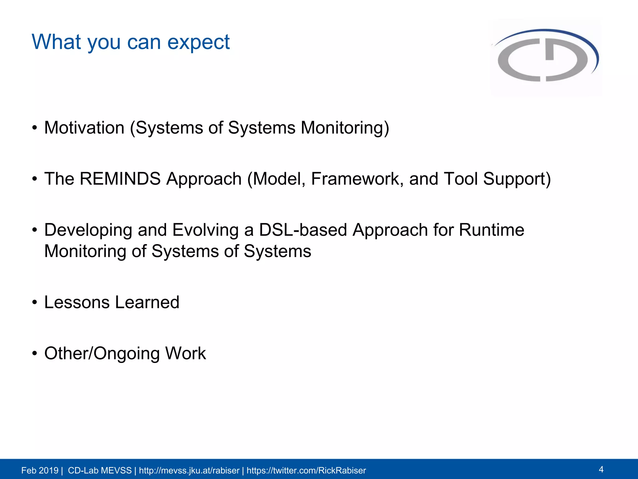 Feb 2019 | CD-Lab MEVSS | http://mevss.jku.at/rabiser | https://twitter.com/RickRabiser
What you can expect
• Motivation (Systems of Systems Monitoring)
• The REMINDS Approach (Model, Framework, and Tool Support)
• Developing and Evolving a DSL-based Approach for Runtime
Monitoring of Systems of Systems
• Lessons Learned
• Other/Ongoing Work
4
 