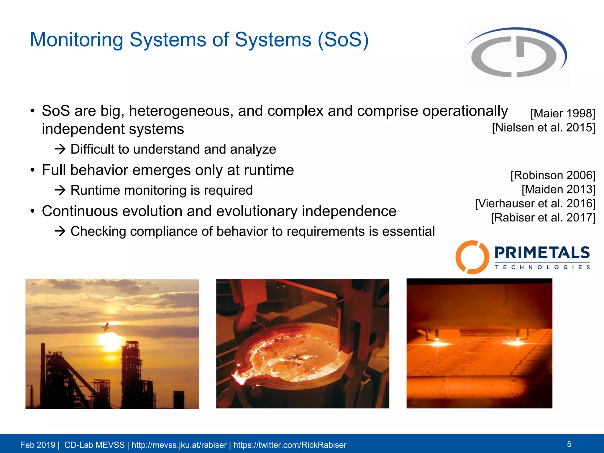 Feb 2019 | CD-Lab MEVSS | http://mevss.jku.at/rabiser | https://twitter.com/RickRabiser
Monitoring Systems of Systems (SoS)
5
• SoS are big, heterogeneous, and complex and comprise operationally
independent systems
 Difficult to understand and analyze
• Full behavior emerges only at runtime
 Runtime monitoring is required
• Continuous evolution and evolutionary independence
 Checking compliance of behavior to requirements is essential
[Maier 1998]
[Nielsen et al. 2015]
[Robinson 2006]
[Maiden 2013]
[Vierhauser et al. 2016]
[Rabiser et al. 2017]
 