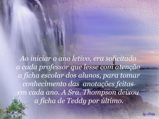 Ao iniciar o ano letivo, era solicitado  a cada professor que lesse com atenção  a ficha escolar dos alunos, para tomar conhecimento das  anotações feitas  em cada ano. A Sra. Thompson deixou  a ficha de Teddy por último. 