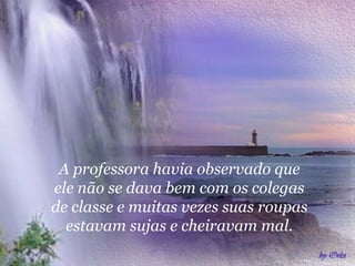 A   professora havia observado que ele não se dava bem com os colegas de classe e muitas vezes suas roupas estavam sujas e cheiravam mal. 