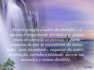 Aí está amigos o valor da atenção... o
quanto é importante darmos um pouco
mais de atenção as pessoas a quem
amamos ou que se encontram do nosso
lado, sem no entanto, esquecer do outro...
A atenção, carinho e cuidado devem ser
somados e nunca dividido.
 