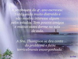 A professora do 4 o . ano escreveu:  Teddy anda muito distraído e  não mostra interesse algum  pelos estudos. Tem poucos amigos  e muitas vezes dorme na sala  de aula. A Sra. Thompson se deu conta  do problema e ficou terrivelmente envergonhada.  