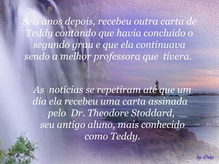 Seis anos depois, recebeu outra carta de Teddy contando que havia concluído o segundo grau e que ela continuava sendo a melhor professora que  tivera.  As  notícias se repetiram até que um dia ela recebeu uma carta assinada  pelo  Dr. Theodore Stoddard,  seu antigo aluno, mais conhecido como Teddy. 