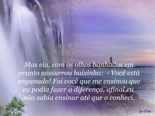 Mas ela, com os olhos banhados em pranto sussurrou baixinho:  - Você está enganado! Foi você que me ensinou que eu podia fazer a diferença, afinal eu  não sabia ensinar até que o conheci. 