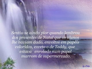 Sentiu-se ainda pior quando lembrou  dos presentes de Natal que os alunos  lhe haviam dado, envoltos em papéis  coloridos, exceto o de Teddy, que  estava  enrolado num papel  marrom de supermercado. 