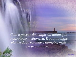 Com o passar do tempo ela notou que o garoto só melhorava. E quanto mais ela lhe dava carinho e atenção, mais ele se animava.  