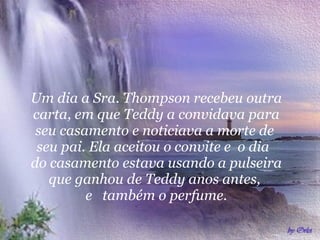 Um dia a Sra. Thompson recebeu outra carta, em que Teddy a convidava para seu casamento e noticiava a morte de  seu pai. Ela aceitou o convite e  o dia  do casamento estava usando a pulseira que ganhou de Teddy anos antes,  e  também o perfume. 