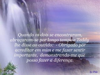 Quando os dois se encontraram, abraçaram-se por longo tempo e Teddy  lhe disse ao ouvido:  - Obrigado por acreditar em mim e me fazer sentir importante,  demonstrando-me que  posso fazer a diferença. 