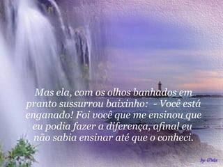 Mas ela, com os olhos banhados em pranto sussurrou baixinho:  - Você está enganado! Foi você que me ensinou que eu podia fazer a diferença, afinal eu  não sabia ensinar até que o conheci. 