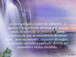 Aí está amigos o valor da atenção... o quanto é importante darmos um  pouco mais de atenção as pessoas a quem amamos ou que se encontram do nosso  lado,  sem no entanto, esquecer do outro... A atenção, carinho e cuidado  devem ser somados e nunca dividido.  
