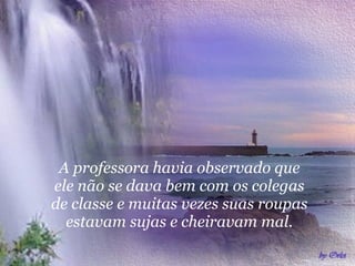 A   professora havia observado que ele não se dava bem com os colegas de classe e muitas vezes suas roupas estavam sujas e cheiravam mal. 