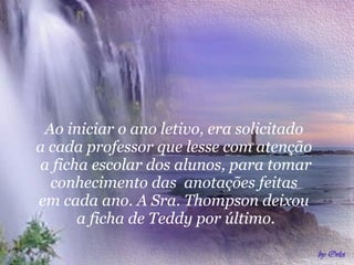 Ao iniciar o ano letivo, era solicitado  a cada professor que lesse com atenção  a ficha escolar dos alunos, para tomar conhecimento das  anotações feitas  em cada ano. A Sra. Thompson deixou  a ficha de Teddy por último. 