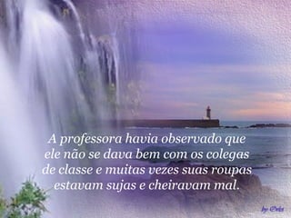 A professora havia observado que
ele não se dava bem com os colegas
de classe e muitas vezes suas roupas
estavam sujas e cheiravam mal.
 