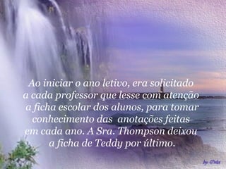 Ao iniciar o ano letivo, era solicitado
a cada professor que lesse com atenção
a ficha escolar dos alunos, para tomar
conhecimento das anotações feitas
em cada ano. A Sra. Thompson deixou
a ficha de Teddy por último.
 
