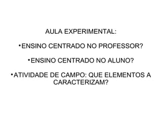AULA EXPERIMENTAL:
ENSINO CENTRADO NO PROFESSOR?



ENSINO CENTRADO NO ALUNO?



ATIVIDADE DE CAMPO: QUE ELEMENTOS A
CARACTERIZAM?



 