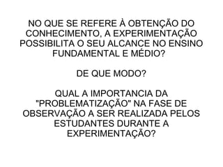 NO QUE SE REFERE À OBTENÇÃO DO
CONHECIMENTO, A EXPERIMENTAÇÃO
POSSIBILITA O SEU ALCANCE NO ENSINO
FUNDAMENTAL E MÉDIO?
DE QUE MODO?
QUAL A IMPORTANCIA DA
"PROBLEMATIZAÇÃO" NA FASE DE
OBSERVAÇÃO A SER REALIZADA PELOS
ESTUDANTES DURANTE A
EXPERIMENTAÇÃO?

 