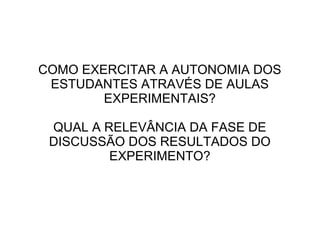 COMO EXERCITAR A AUTONOMIA DOS
ESTUDANTES ATRAVÉS DE AULAS
EXPERIMENTAIS?
QUAL A RELEVÂNCIA DA FASE DE
DISCUSSÃO DOS RESULTADOS DO
EXPERIMENTO?

 