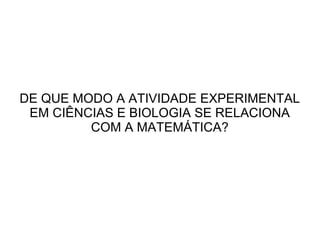 DE QUE MODO A ATIVIDADE EXPERIMENTAL
EM CIÊNCIAS E BIOLOGIA SE RELACIONA
COM A MATEMÁTICA?

 