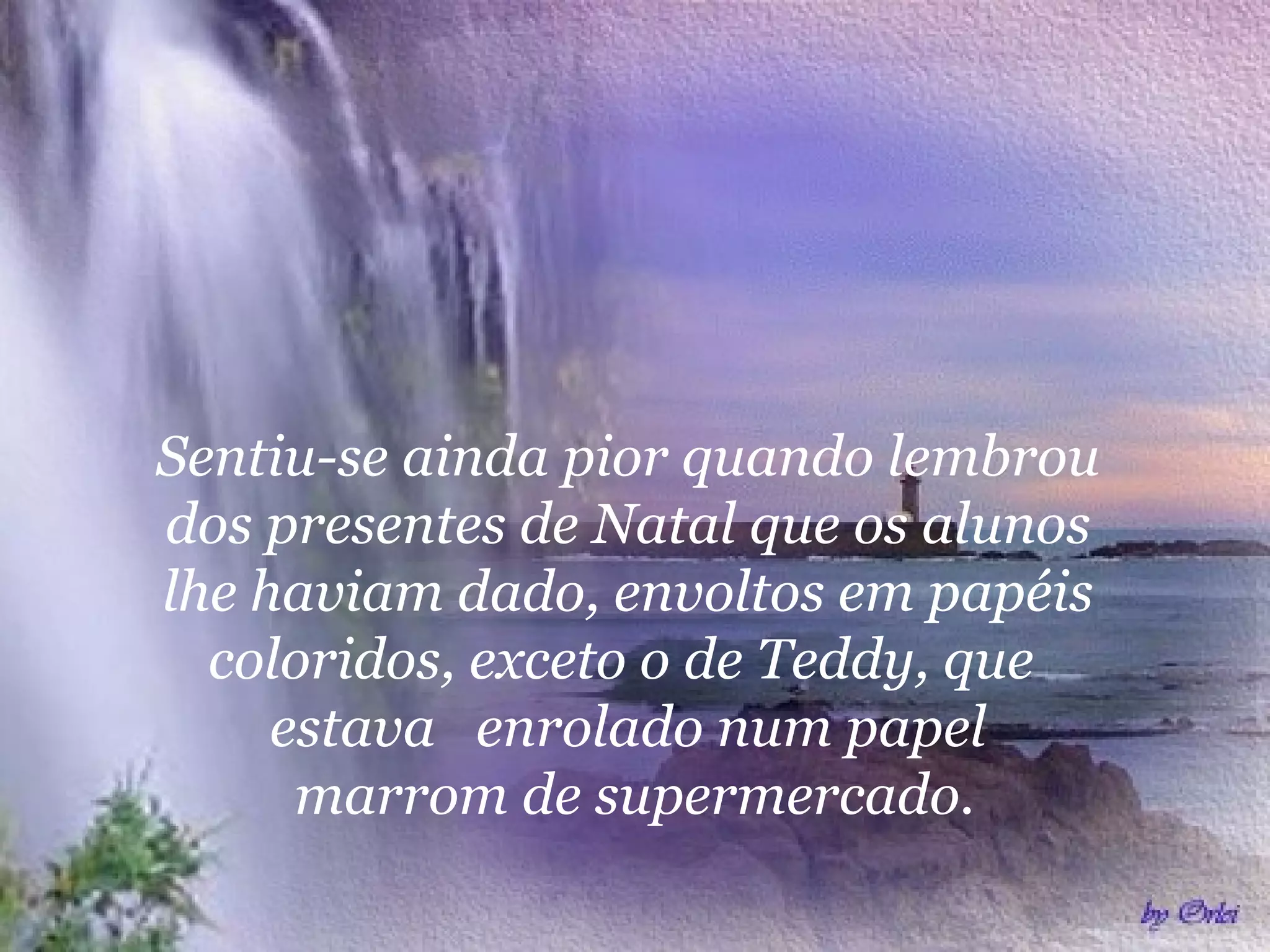 Sentiu-se ainda pior quando lembrou
dos presentes de Natal que os alunos
lhe haviam dado, envoltos em papéis
coloridos, exceto o de Teddy, que
estava enrolado num papel
marrom de supermercado.
 