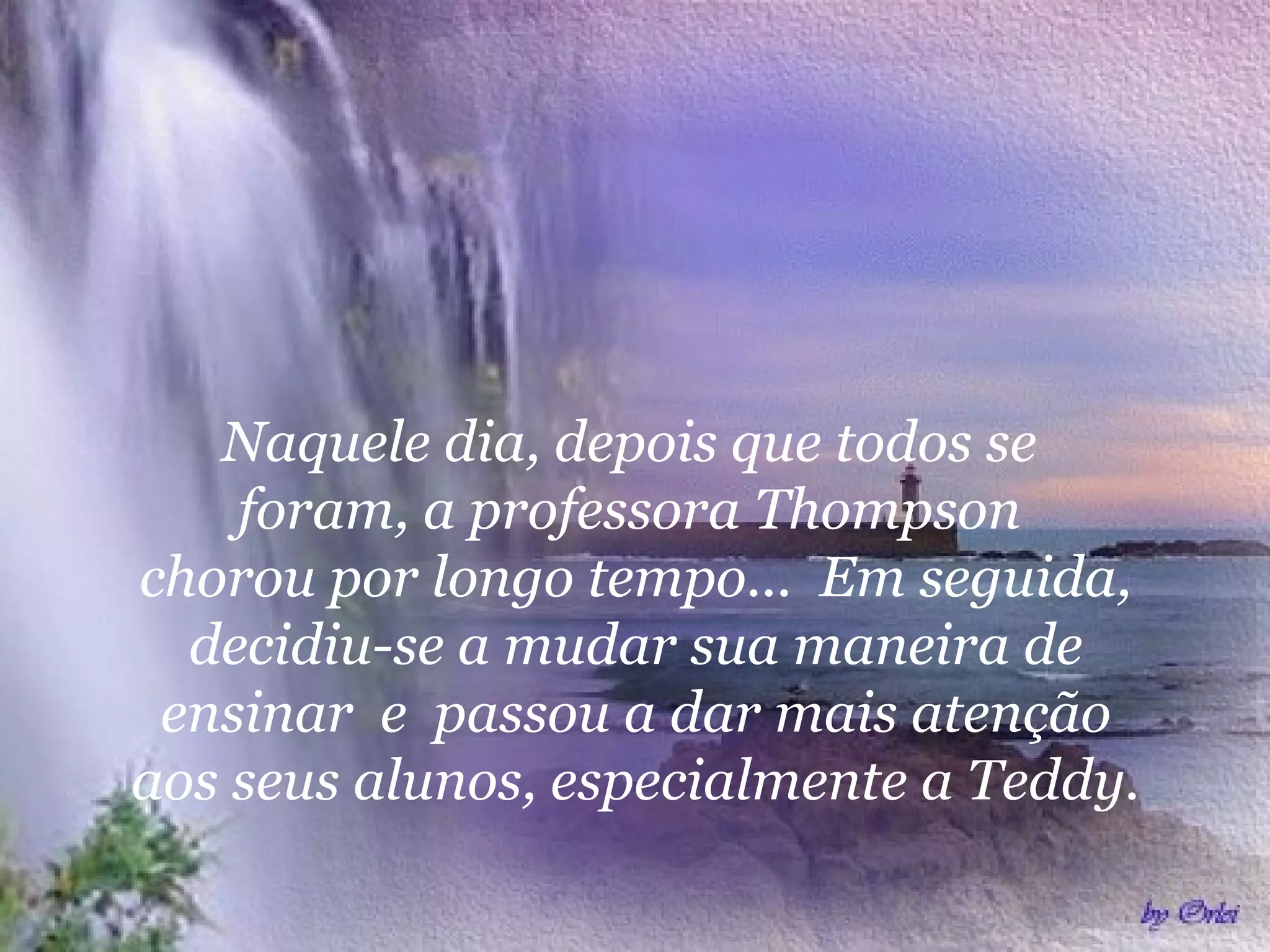  
Naquele dia, depois que todos se
foram, a professora Thompson
chorou por longo tempo... Em seguida,
decidiu-se a mudar sua maneira de
ensinar e passou a dar mais atenção
aos seus alunos, especialmente a Teddy.
 