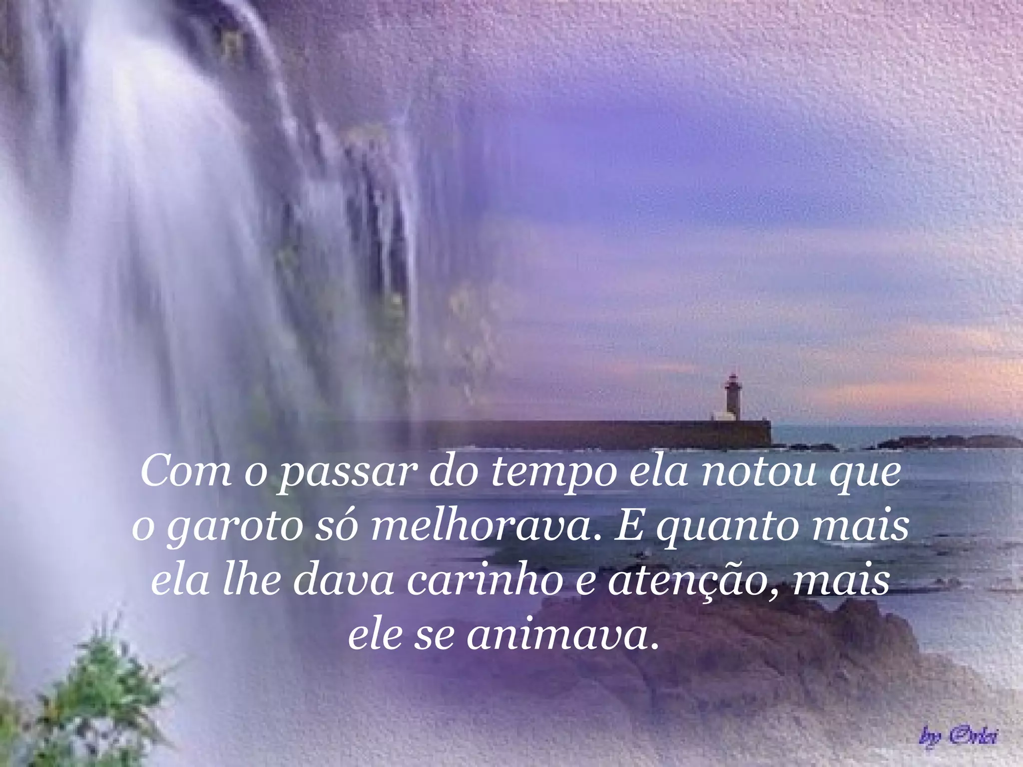 Com o passar do tempo ela notou que
o garoto só melhorava. E quanto mais
ela lhe dava carinho e atenção, mais
ele se animava.
 
