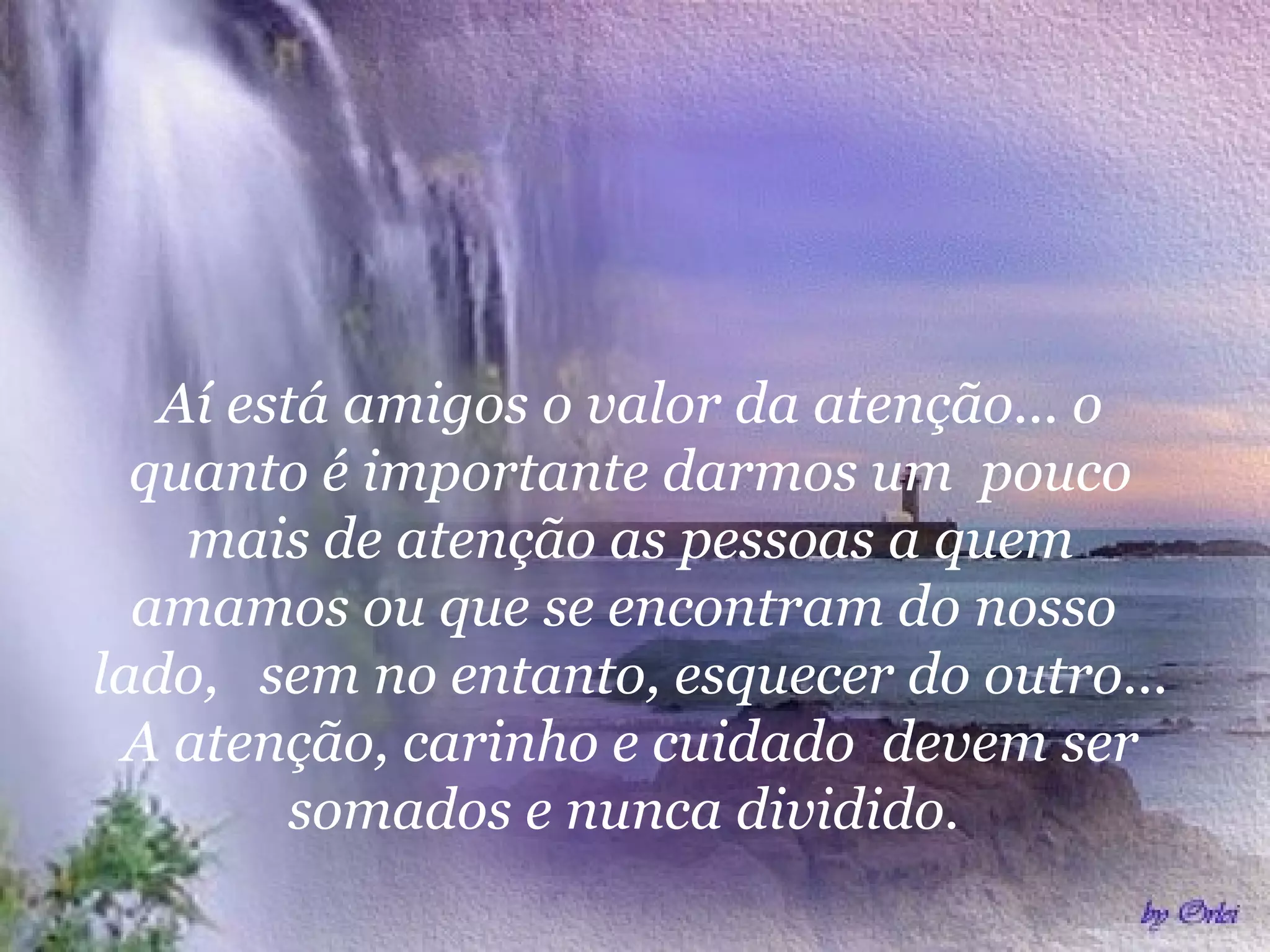 Aí está amigos o valor da atenção... o
quanto é importante darmos um pouco
mais de atenção as pessoas a quem
amamos ou que se encontram do nosso
lado, sem no entanto, esquecer do outro...
A atenção, carinho e cuidado devem ser
somados e nunca dividido.
 