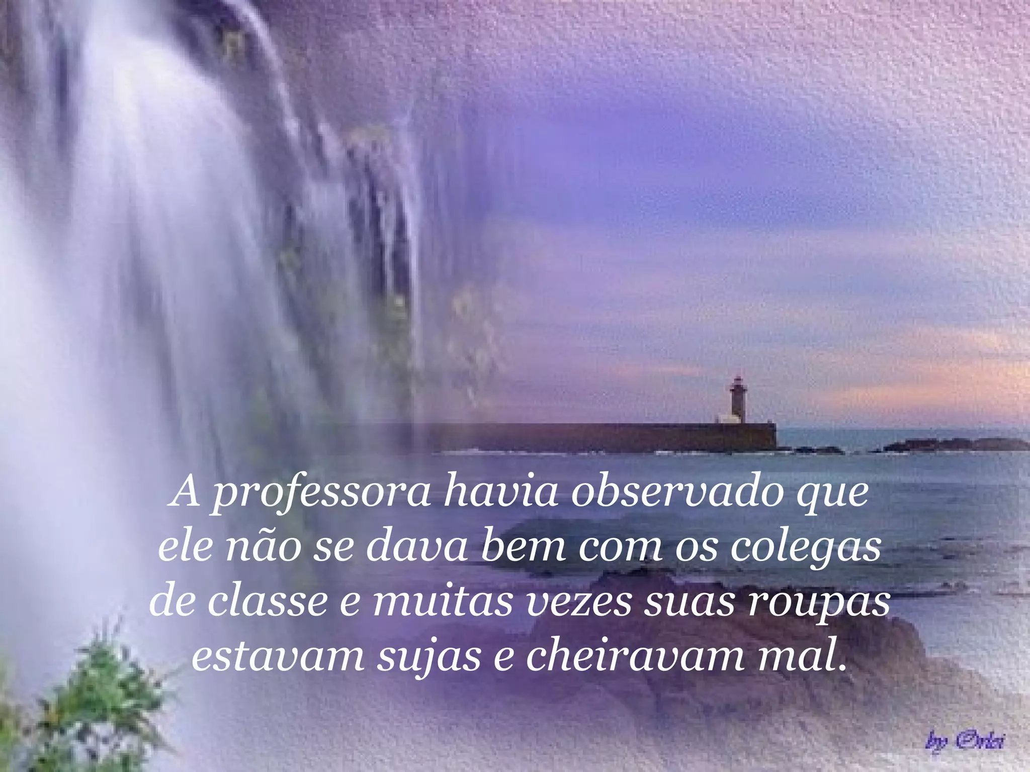 A professora havia observado que
ele não se dava bem com os colegas
de classe e muitas vezes suas roupas
estavam sujas e cheiravam mal.
 