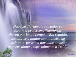  
Naquele dia, depois que todos se
foram, a professora Thompson
chorou por longo tempo... Em seguida,
decidiu-se a mudar sua maneira de
ensinar e passou a dar mais atenção
aos seus alunos, especialmente a Teddy.
 