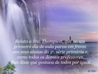 Relata a Sra. Thompson, que no seu
primeiro dia de aula parou em frente
aos seus alunos da 5a
. série primária e,
como todos os demais professores,
lhes disse que gostava de todos por igual.
 