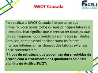 SWOT Cruzada
Para realizar a SWOT Cruzada é importante que,
primeiro, você tenha todos os seus principais fatores já
elencados. Isso significa que é preciso ter todas as suas
forças, fraquezas, oportunidades e ameaças já listadas.
Com isso, será possível analisar como os fatores
internos influenciam as chances dos fatores externos
de se concretizarem.
4 tipos de estratégia que podem ser desenvolvidas de
acordo com o cruzamento dos quadrantes na nossa
planilha de Análise SWOT:
 