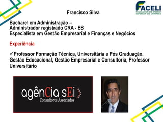 Francisco Silva
Bacharel em Administração –
Administrador registrado CRA - ES
Especialista em Gestão Empresarial e Finanças e Negócios
Experiência
Professor Formação Técnica, Universitária e Pós Graduação.
Gestão Educacional, Gestão Empresarial e Consultoria, Professor
Universitário
 