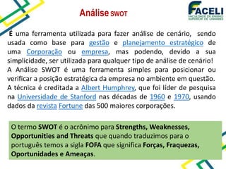 É uma ferramenta utilizada para fazer análise de cenário, sendo
usada como base para gestão e planejamento estratégico de
uma Corporação ou empresa, mas podendo, devido a sua
simplicidade, ser utilizada para qualquer tipo de análise de cenário!
A Análise SWOT é uma ferramenta simples para posicionar ou
verificar a posição estratégica da empresa no ambiente em questão.
A técnica é creditada a Albert Humphrey, que foi líder de pesquisa
na Universidade de Stanford nas décadas de 1960 e 1970, usando
dados da revista Fortune das 500 maiores corporações.
AnáliseSWOT
O termo SWOT é o acrônimo para Strengths, Weaknesses,
Opportunities and Threats que quando traduzimos para o
português temos a sigla FOFA que significa Forças, Fraquezas,
Oportunidades e Ameaças.
 