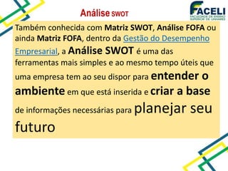AnáliseSWOT
Também conhecida com Matriz SWOT, Análise FOFA ou
ainda Matriz FOFA, dentro da Gestão do Desempenho
Empresarial, a Análise SWOT é uma das
ferramentas mais simples e ao mesmo tempo úteis que
uma empresa tem ao seu dispor para entender o
ambiente em que está inserida e criar a base
de informações necessárias para planejar seu
futuro
 