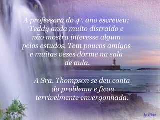 A professora do 4o. ano escreveu:
  Teddy anda muito distraído e
   não mostra interesse algum
pelos estudos. Tem poucos amigos
  e muitas vezes dorme na sala
             de aula.

   A Sra. Thompson se deu conta
        do problema e ficou
   terrivelmente envergonhada.
 