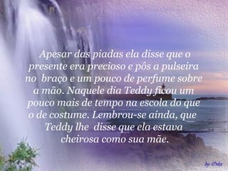 Apesar das piadas ela disse que o
 presente era precioso e pôs a pulseira
no braço e um pouco de perfume sobre
  a mão. Naquele dia Teddy ficou um
pouco mais de tempo na escola do que
 o de costume. Lembrou-se ainda, que
     Teddy lhe disse que ela estava
        cheirosa como sua mãe.
 