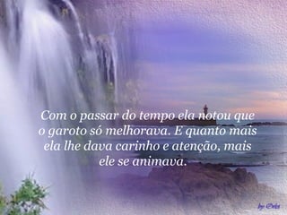 Com o passar do tempo ela notou que
o garoto só melhorava. E quanto mais
 ela lhe dava carinho e atenção, mais
           ele se animava.
 