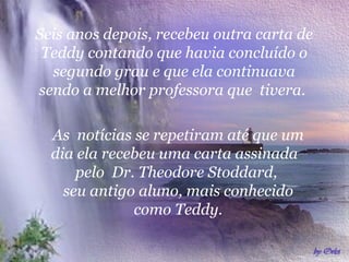 Seis anos depois, recebeu outra carta de
 Teddy contando que havia concluído o
  segundo grau e que ela continuava
sendo a melhor professora que tivera.

  As notícias se repetiram até que um
  dia ela recebeu uma carta assinada
      pelo Dr. Theodore Stoddard,
    seu antigo aluno, mais conhecido
              como Teddy.
 