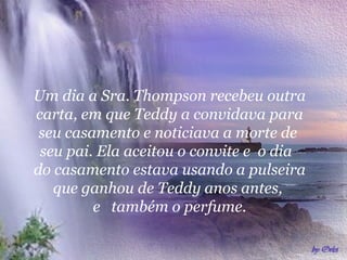 Um dia a Sra. Thompson recebeu outra
carta, em que Teddy a convidava para
 seu casamento e noticiava a morte de
 seu pai. Ela aceitou o convite e o dia
do casamento estava usando a pulseira
   que ganhou de Teddy anos antes,
         e também o perfume.
 