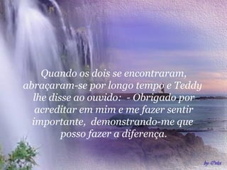 Quando os dois se encontraram,
abraçaram-se por longo tempo e Teddy
  lhe disse ao ouvido: - Obrigado por
   acreditar em mim e me fazer sentir
  importante, demonstrando-me que
         posso fazer a diferença.
 