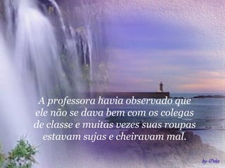 A professora havia observado que
ele não se dava bem com os colegas
de classe e muitas vezes suas roupas
  estavam sujas e cheiravam mal.
 