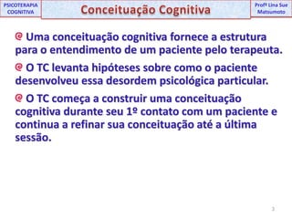 3UNIPProfª Lina SuePSICOTERAPIA COGNITIVAConceituação CognitivaProfªLina Sue Matsumoto Uma conceituação cognitiva fornece a estrutura para o entendimento de um paciente pelo terapeuta. O TC levanta hipóteses sobre como o paciente desenvolveu essa desordem psicológica particular. O TC começa a construir uma conceituação cognitiva durante seu 1º contato com um paciente e continua a refinar sua conceituação até a última sessão.
