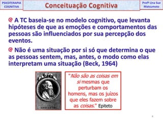 4UNIPProfª Lina SuePSICOTERAPIA COGNITIVAConceituação CognitivaProfªLina Sue Matsumoto A TC baseia-se no modelo cognitivo, que levanta hipóteses de que as emoções e comportamentos das pessoas são influenciados por sua percepção dos eventos.  Não é uma situação por si só que determina o que as pessoas sentem, mas, antes, o modo como elas interpretam uma situação (Beck, 1964)"Não são as coisas em si mesmas que perturbam os homens, mas os juízos que eles fazem sobre as coisas." Epiteto