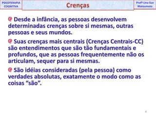 8UNIPProfª Lina SuePSICOTERAPIA COGNITIVACrençasProfªLina Sue Matsumoto Desde a infância, as pessoas desenvolvem determinadas crenças sobre si mesmas, outras pessoas e seus mundos. Suas crenças mais centrais (Crenças Centrais-CC) são entendimentos que são tão fundamentais e profundos, que as pessoas frequentemente não os articulam, sequer para si mesmas. São idéias consideradas (pela pessoa) como verdades absolutas, exatamente o modo como as coisas “são”.